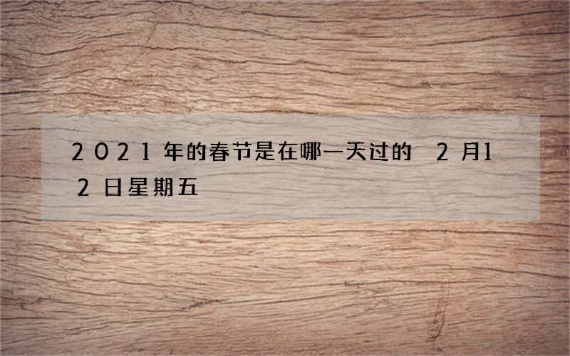 2021年的春节是在哪一天过的 2月12日星期五